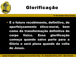 Igreja Evangélica Congregacional de Boa Vista - Av. Sebastião Diniz, 2537 – São Vicente
Pr Rovanildo Vieira Soares
Glorificação
• É o futuro recebimento, definitivo, do
aperfeiçoamento ético-moral, bem
como da transformação definitiva do
corpo físico. Essa glorificação
começa quando salvo parte para a
Glória e será plena quando da volta
de Jesus.
 