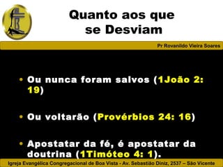 Igreja Evangélica Congregacional de Boa Vista - Av. Sebastião Diniz, 2537 – São Vicente
Pr Rovanildo Vieira Soares
Quanto aos que
se Desviam
• Ou nunca foram salvos (1João 2:
19)
• Ou voltarão (Provérbios 24: 16)
• Apostatar da fé, é apostatar da
doutrina (1Timóteo 4: 1).
 