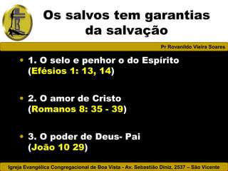 Igreja Evangélica Congregacional de Boa Vista - Av. Sebastião Diniz, 2537 – São Vicente
Pr Rovanildo Vieira Soares
Os salvos tem garantias
da salvação
• 1. O selo e penhor o do Espírito
(Efésios 1: 13, 14)
• 2. O amor de Cristo
(Romanos 8: 35 - 39)
• 3. O poder de Deus- Pai
(João 10 29)
 