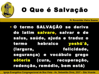 Igreja Evangélica Congregacional de Boa Vista - Av. Sebastião Diniz, 2537 – São Vicente
Pr Rovanildo Vieira Soares
O Que é Salvação
• O termo SALVAÇÃO se deriva
do latim salvare, salvar e de
salus, saúde, ajuda e traduz o
termo hebraico yeshü`â,
(largura, felicidade,
segurança) e vocábulo grego
sõteria (cura, recuperação,
redenção, remédio, bem está)
 
