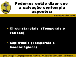 Igreja Evangélica Congregacional de Boa Vista - Av. Sebastião Diniz, 2537 – São Vicente
Pr Rovanildo Vieira Soares
Podemos então dizer que
a salvação contempla
aspectos:
• Circunstanciais (Temporais e
Físicas)
• Espirituais (Temporais e
Escatológicas)
 
