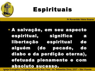 Igreja Evangélica Congregacional de Boa Vista - Av. Sebastião Diniz, 2537 – São Vicente
Pr Rovanildo Vieira Soares
Espirituais
• A salvação, em seu aspecto
espiritual, significa a
libertação espiritual de
alguém (do pecado, do
diabo e da perdição eterna),
efetuada plenamente e com
absoluto sucesso.
 