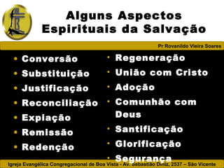 Igreja Evangélica Congregacional de Boa Vista - Av. Sebastião Diniz, 2537 – São Vicente
Pr Rovanildo Vieira Soares
Alguns Aspectos
Espirituais da Salvação
• Conversão
• Substituição
• Justificação
• Reconciliação
• Expiação
• Remissão
• Redenção
• Regeneração
• União com Cristo
• Adoção
• Comunhão com
Deus
• Santificação
• Glorificação
• Segurança
 
