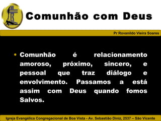 Igreja Evangélica Congregacional de Boa Vista - Av. Sebastião Diniz, 2537 – São Vicente
Pr Rovanildo Vieira Soares
Comunhão com Deus
• Comunhão é relacionamento
amoroso, próximo, sincero, e
pessoal que traz diálogo e
envolvimento. Passamos a está
assim com Deus quando fomos
Salvos.
 