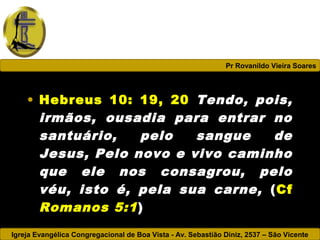 Igreja Evangélica Congregacional de Boa Vista - Av. Sebastião Diniz, 2537 – São Vicente
Pr Rovanildo Vieira Soares
• Hebreus 10: 19, 20 Tendo, pois,
irmãos, ousadia para entrar no
santuário, pelo sangue de
Jesus, Pelo novo e vivo caminho
que ele nos consagrou, pelo
véu, isto é, pela sua carne, (Cf
Romanos 5:1)
 