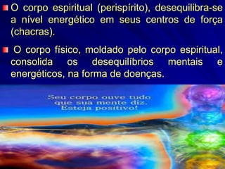 O corpo espiritual (perispírito), desequilibra-se
a nível energético em seus centros de força
(chacras).
O corpo físico, moldado pelo corpo espiritual,
consolida os desequilíbrios mentais e
energéticos, na forma de doenças.
 