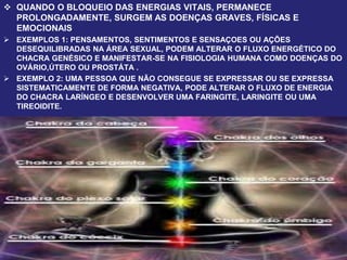  QUANDO O BLOQUEIO DAS ENERGIAS VITAIS, PERMANECE
PROLONGADAMENTE, SURGEM AS DOENÇAS GRAVES, FÍSICAS E
EMOCIONAIS.
 EXEMPLOS 1: PENSAMENTOS, SENTIMENTOS E SENSAÇOES OU AÇÕES
DESEQUILIBRADAS NA ÁREA SEXUAL, PODEM ALTERAR O FLUXO ENERGÉTICO DO
CHACRA GENÉSICO E MANIFESTAR-SE NA FISIOLOGIA HUMANA COMO DOENÇAS DO
OVÁRIO,ÚTERO OU PROSTÁTA .
 EXEMPLO 2: UMA PESSOA QUE NÃO CONSEGUE SE EXPRESSAR OU SE EXPRESSA
SISTEMATICAMENTE DE FORMA NEGATIVA, PODE ALTERAR O FLUXO DE ENERGIA
DO CHACRA LARÍNGEO E DESENVOLVER UMA FARINGITE, LARINGITE OU UMA
TIREOIDITE.
 