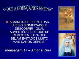 A MANEIRA DE PENETRAR-
LHES O SIGNIFICADO, É
DESCOBRIR QUAL
ADVERTÊNCIA DE QUE SE
REVESTEM PARA QUE
SEJAM EVITADOS MUITO
MAIS DANOS DEPOIS.”
mensagem 17 – Amor e Cura
 