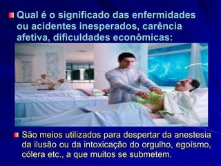 Qual é o significado das enfermidades
ou acidentes inesperados, carência
afetiva, dificuldades econômicas:
São meios utilizados para despertar da anestesia
da ilusão ou da intoxicação do orgulho, egoísmo,
cólera etc., a que muitos se submetem.
 