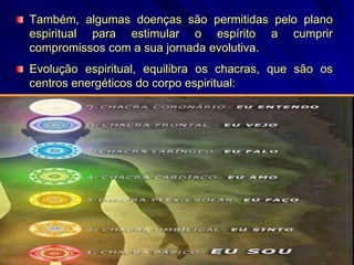 Também, algumas doenças são permitidas pelo plano
espiritual para estimular o espírito a cumprir
compromissos com a sua jornada evolutiva.
Evolução espiritual, equilibra os chacras, que são os
centros energéticos do corpo espiritual:
 