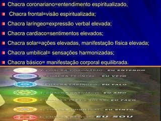 Chacra coronariano=entendimento espiritualizado,
Chacra frontal=visão espiritualizada;
Chacra laríngeo=expressão verbal elevada;
Chacra cardiaco=sentimentos elevados;
Chacra solar=ações elevadas, manifestação física elevada;
Chacra umbilical= sensações harmonizadas;
Chacra básico= manifestação corporal equilibrada.
 