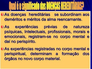 As doenças hereditárias se subordinam aos
deméritos e méritos da alma reencarnante.
As experiências prévias de natureza
psíquicas, Intelectuais, profissionais, morais e
emocionais, registram-se no corpo mental e
daí no perispírito.
As experiências registradas no corpo mental e
perispiritual, determinam a formação dos
órgãos no novo corpo material.
 