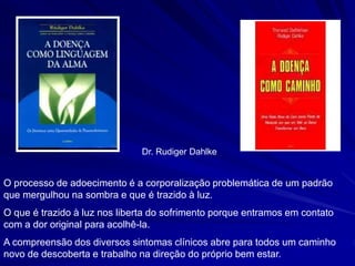 Dr. Rudiger Dahlke
O processo de adoecimento é a corporalização problemática de um padrão
que mergulhou na sombra e que é trazido à luz.
O que é trazido à luz nos liberta do sofrimento porque entramos em contato
com a dor original para acolhê-la.
A compreensão dos diversos sintomas clínicos abre para todos um caminho
novo de descoberta e trabalho na direção do próprio bem estar.
 