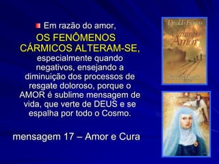 Em razão do amor,
OS FENÔMENOS
CÁRMICOS ALTERAM-SE,
especialmente quando
negativos, ensejando a
diminuição dos processos de
resgate doloroso, porque o
AMOR é sublime mensagem de
vida, que verte de DEUS e se
espalha por todo o Cosmo.
mensagem 17 – Amor e Cura
 