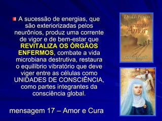 A sucessão de energias, que
são exteriorizadas pelos
neurônios, produz uma corrente
de vigor e de bem-estar que
REVITALIZA OS ÓRGÃOS
ENFERMOS, combate a vida
microbiana destrutiva, restaura
o equilíbrio vibratório que deve
viger entre as células como
UNIDADES DE CONSCIÊNCIA,
como partes integrantes da
consciência global.
mensagem 17 – Amor e Cura
 