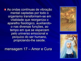As ondas contínuas de vibração
mental captadas por todo o
organismo transformam-se em
vitalidade que reorganiza o
aparelho fisiológico, auxiliando-
o nas diversas funções, ao
tempo em que se esparzem
pelo universo emocional e
psíquico do ser humano,
propiciando-lhe saúde.
mensagem 17 – Amor e Cura
 