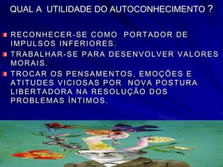QUAL A UTILIDADE DO AUTOCONHECIMENTO ?
RECONHECER-SE COMO PORTADOR DE
IMPULSOS INFERIORES.
TRABALHAR-SE PARA DESENVOLVER VALORES
MORAIS.
TROCAR OS PENSAMENTOS, EMOÇÕES E
ATITUDES VICIOSAS POR NOVA POSTURA
LIBERTADORA NA RESOLUÇÃO DOS
PROBLEMAS ÍNTIMOS.
 