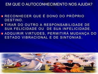 EM QUE O AUTOCONHECIMENTO NOS AJUDA?
RECONHECER QUE É DONO DO PRÓPRIO
DESTINO.
TIRAR DO OUTRO A RESPONSABILIDADE DE
SUA FELICIDADE OU DE SUA INFELICIDADE.
ADQUIRIR VIRTUDES, PERMITIRÁ MUDANÇA DO
ESTADO VIBRACIONAL E DE SINTONIAS.
 