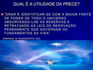 QUAL É A UTILIDADE DA PRECE?
“ORAR É IDENTIFICAR-SE COM A MAIOR FONTE
DE PODER DE TODO O UNIVERSO,
ABSORVENDO-LHE AS RESERVAS E
RETRATANDO AS LEIS DE RENOVAÇÃO
PERMANENTE QUE GOVERNAM OS
FUNDAMENTOS DA VIDA”
EMMANUEL IN ‘PENSAMENTO E VIDA’.
 