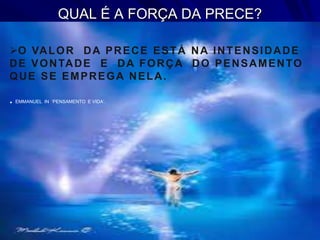 QUAL É A FORÇA DA PRECE?
O VALOR DA PRECE ESTÁ NA INTENSIDADE
DE VONTADE E DA FORÇA DO PENSAMENTO
QUE SE EMPREGA NELA.
. EMMANUEL IN ‘PENSAMENTO E VIDA’.
 