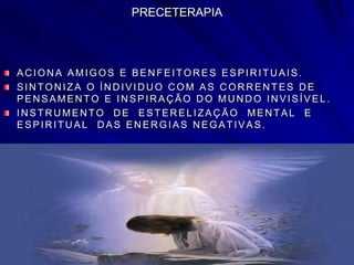PRECETERAPIA
AC ION A AMIGOS E BEN FEITOR ES ESPIR ITU AIS.
SIN TON IZA O ÍN D IVID U O C OM AS C OR R EN TES D E
PEN SAMEN TO E IN SPIR AÇ ÃO D O MU N D O IN VISÍVEL.
IN STR U MEN TO D E ESTER ELIZAÇ ÃO MEN TAL E
ESPIR ITU AL D AS EN ER GIAS N EGATIVAS.
 