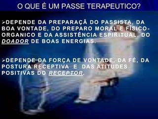 O QUE É UM PASSE TERAPEUTICO?
DEPENDE DA PREPARAÇÃ DO PASSISTA, DA
BOA VONTADE, DO PREPARO MORAL E FÍSICO -
ORGANICO E DA ASSISTÊNCIA ESPIRITUAL, DO
DOADOR DE BOAS ENERGIAS.
DEPENDE DA FORÇA DE VONTADE, DA FÉ, DA
POSTURA RECEPTIVA E DAS ATITUDES
POSITIVAS DO RECEPTOR.
 