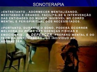 SONOTERAPIA
EN TR ETA N TO , A D OR MEC ER MEN TA LIZA N D O,
MEDITANDO E ORANDO, FACILITA - SE A INTERVENÇÃO
D A S EN TID A D ES D O MU N D O IN VISÍVEL N O C OR PO
MEN TA L E PER ISPIR ITU A L D OS N EC ESSITA D OS.
POR TA N TO, D U R A N TE O SON O, POD ER Á OC OR R ER
MELH OR A OU PIOR A D A S D OEN Ç A S FÍSIC A S E
EMOC ION A IS , A DEPENDER PR EPA R O MEN TA L E D O
TEOR D A SIN TON IZA Ç Ã O , D O IN D IVÍD U O A O
A D OR MEC ER .
 