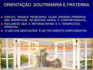ORIENTAÇÃO DOUTRINÁRIA E FRATERNA
EXPLICA NOSSOS PROBLEMAS, CUJAS ORIGENS PRIMÁRIAS
SÃO ESPIRITUAIS, NO SENTIDO MORAL E COMPORTAMENTAL.
ESCLARECE QUE A REFORMA ÍNTIMA É A TERAPEUTICA
PRINCIPAL ,
O USO DAS MEDICAÇÕES É UM TRATAMENTO COMPLEMENTAR.
 