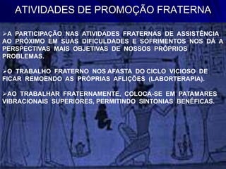 ATIVIDADES DE PROMOÇÃO FRATERNA
A PARTICIPAÇÃO NAS ATIVIDADES FRATERNAS DE ASSISTÊNCIA
AO PRÓXIMO EM SUAS DIFICULDADES E SOFRIMENTOS NOS DÁ A
PERSPECTIVAS MAIS OBJETIVAS DE NOSSOS PRÓPRIOS
PROBLEMAS.
O TRABALHO FRATERNO NOS AFASTA DO CICLO VICIOSO DE
FICAR REMOENDO AS PRÓPRIAS AFLIÇÕES (LABORTERAPIA).
AO TRABALHAR FRATERNAMENTE, COLOCA-SE EM PATAMARES
VIBRACIONAIS SUPERIORES, PERMITINDO SINTONIAS BENÉFICAS.
 