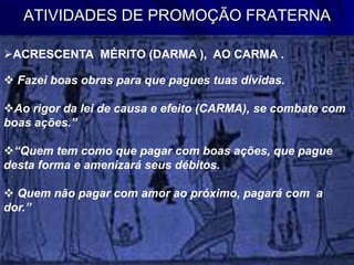 ATIVIDADES DE PROMOÇÃO FRATERNA
ACRESCENTA MÉRITO (DARMA ), AO CARMA .
 Fazei boas obras para que pagues tuas dívidas.
Ao rigor da lei de causa e efeito (CARMA), se combate com
boas ações.”
“Quem tem como que pagar com boas ações, que pague
desta forma e amenizará seus débitos.
 Quem não pagar com amor ao próximo, pagará com a
dor.”
 