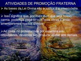 ATIVIDADES DE PROMOÇÃO FRATERNA
 As bases da Lei Divina são a justiça e a misericórdia.
 Isso significa que, por mais duro que seja nosso
carma, podemos pagá-lo com boas obras e então
amenizaremos nossos dívidas .
Ao invés de protestarmos por estarmos em
dificuldades, devemos sim procurar ajudar aos demais.
 