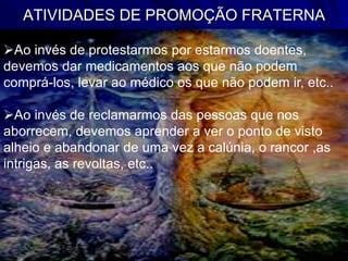 ATIVIDADES DE PROMOÇÃO FRATERNA
Ao invés de protestarmos por estarmos doentes,
devemos dar medicamentos aos que não podem
comprá-los, levar ao médico os que não podem ir, etc..
Ao invés de reclamarmos das pessoas que nos
aborrecem, devemos aprender a ver o ponto de visto
alheio e abandonar de uma vez a calúnia, o rancor ,as
intrigas, as revoltas, etc..
 