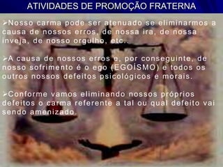 ATIVIDADES DE PROMOÇÃO FRATERNA
Nosso carma pode ser atenuado se eliminarmos a
causa de nossos erros, de nossa ira, de nossa
inveja, de nosso orgulho, etc..
A causa de nossos erros e, por conseguinte, de
nosso sofrimento é o ego (EGOÍSMO) e todos os
outros nossos defeitos psicológicos e morais.
Conforme vamos eliminando nossos próprios
defeitos o carma referente a tal ou qual defeito vai
sendo amenizado.
 