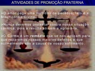ATIVIDADES DE PROMOÇÃO FRATERNA
O amor paga uma multidão de pecados; Isto é a
Misericórdia Divina.
Nunca devemos protestar contra nossa situação
cármica, pois a revolta só vem a agravá -la.
O Carma é um remédio que se nos aplicam para
que reparemos nossos maiores defeitos e que
normalmente são a causa de nosso sofrimento.
 