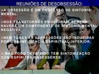 REUNIÕES DE DESOBSESSÃO:
A OBSESSÃO É UM PROCESSO DE SINTONIA
MENTAL.
NOS TRANSTORNOS EMOCIONAIS SEMPRE
HAVERÁ UM COMPONENTE DE SINTONIA MENTAL
NEGATIVA.
NEM TODAS AS DEPRESSÕES SÃO INDUZIDAS
POR UMA INFLUÊNCIA ESPIRITUAL INFERIOR.
 MAS TODO DEPRIMIDO TEM SINTONIZAÇÃO
COM ESPÍRITOS OBSESSORES.
 