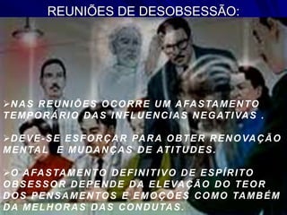 REUNIÕES DE DESOBSESSÃO:
NAS REUNIÕES OCORRE UM AFASTAMENTO
TEMPORÁRIO DAS INFLUENCIAS NEGATIVAS .
DEVE-SE ESFORÇAR PARA OBTER RENOVAÇÃO
MENTAL E MUDANÇAS DE ATITUDES.
O AFASTAMENTO DEFINITIVO DE ESPÍRITO
OBSESSOR DEPENDE DA ELEVAÇÃO DO TEOR
DOS PENSAMENTOS E EMOÇÕES COMO TAMBÉM
DA MELHORAS DAS CONDUTAS.
 