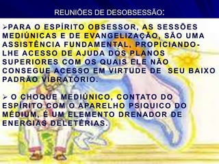 REUNIÕES DE DESOBSESSÃO:
PARA O ESPÍRITO OBSESSOR, AS SESSÕES
MEDIÚNICAS E DE EVANGELIZAÇÃO, SÃO UMA
ASSISTÊNCIA FUNDAMENTAL, PROPICIANDO -
LHE ACESSO DE AJUDA DOS PLANOS
SUPERIORES COM OS QUAIS ELE NÃO
CONSEGUE ACESSO EM VIRTUDE DE SEU BAIXO
PADRÃO VIBRATÓRIO.
 O CHOQUE MEDIÚNICO, CONTATO DO
ESPÍRITO COM O APARELHO PSIQUICO DO
MÉDIUM, É UM ELEMENTO DRENADOR DE
ENERGIAS DELETÉRIAS.
 