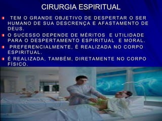 CIRURGIA ESPIRITUAL
TEM O GR AN D E OBJ ETIVO D E D ESPER TAR O SER
H U MAN O D E SU A D ESC R EN Ç A E AFASTAMEN TO D E
DEUS.
O SU C ESSO D EPEN D E D E MÉR ITOS E U TILID AD E
PAR A O D ESPER TAMEN TO ESPIR ITU AL E MOR AL.
PR EFER EN C IALMEN TE, É R EALIZAD A N O C OR PO
ESPIR ITU AL.
É R EALIZAD A, TAMBÉM, D IR ETAMEN TE N O C OR PO
FÍSIC O.
 