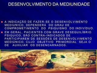 DESENVOLVIMENTO DA MEDIUNIDADE
A IN D IC AÇ ÃO D E FAZER - SE O D ESEN VOLVIMEN TO
MED IU N IC O, D EPEN D ER Á D O GR AU D E
COMPROMETIMENTO DO PSIQUISMO DO INDIVÍDUO.
EM GER AL, PAC IEN TES C OM GR AVE D ESEQU ILÍBR IO
PSIQU IC O, SÃO C ON TR A - IN D IC AD OS D E
PAR TIC IPAR EM D E SESSÕES D E D ESEN VOLVIMEN TO
MEDIÚNICO, CUJ O OBJ ETIVO PRIMORDIAL SEJ A O
D E AU XILIAR OS D ESEN C AR N AD OS.
 