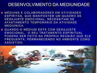 DESENVOLVIMENTO DA MEDIUNIDADE
MÉD IU N S E C OLABOR AD OR ES EM ATIVID AD ES
ESPÍRITAS, QUE MANIFESTEM UM QUADRO DE
D ESAJ U STE EMOC ION AL, N EC ESSITAM D E
AFASTAMEN TO TEMPOR ÁR IO D A ATIVID AD E
MED IÚ N IC A.
QUANDO O MÉDIUM ESTÁ COM DESAJ USTE
EMOC ION AL, O SEU TR ATAMEN TO ESPIR ITU AL
POD ER Á SER FEITO N A PR ÓPR IA R EU N IÃO QU E ELE
FR EQU EN TA, PER MAN EC EN D O N O AMBIEN TE C OMO
ASSISTID O.
.
 