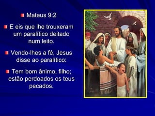 Mateus 9:2
E eis que lhe trouxeram
um paralítico deitado
num leito.
Vendo-lhes a fé, Jesus
disse ao paralítico:
Tem bom ânimo, filho;
estão perdoados os teus
pecados.
 
