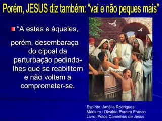 “A estes e àqueles,
porém, desembaraça
do cipoal da
perturbação pedindo-
lhes que se reabilitem
e não voltem a
comprometer-se.
Espírito :Amélia Rodrigues
Médium : Divaldo Pereira Franco
Livro: Pelos Caminhos de Jesus
 