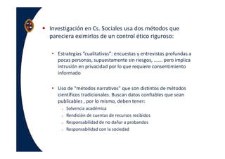 Investigación en Cs. Sociales usa dos métodos que
pareciera eximirlos de un control ético riguroso:
• Estrategias “cualitativas”: encuestas y entrevistas profundas a
pocas personas, supuestamente sin riesgos, ……. pero implica
intrusión en privacidad por lo que requiere consentimiento
informado
• Uso de “métodos narrativos” que son distintos de métodos
científicos tradicionales. Buscan datos confiables que sean
publicables , por lo mismo, deben tener:
o Solvencia académica
o Rendición de cuentas de recursos recibidos
o Responsabilidad de no dañar a probandos
o Responsabilidad con la sociedad
 
