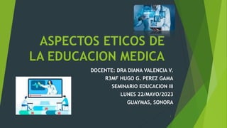 ASPECTOS ETICOS DE
LA EDUCACION MEDICA
DOCENTE: DRA DIANA VALENCIA V.
R3MF HUGO G. PEREZ GAMA
SEMINARIO EDUCACION III
LUNES 22/MAYO/2023
GUAYMAS, SONORA
1
 