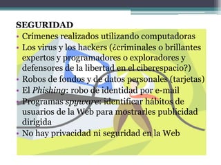 SEGURIDADCrímenes realizados utilizando computadorasLos virus y los hackers (¿criminales o brillantes expertos y programadores o exploradores y defensores de la libertad en el ciberespacio?)Robos de fondos y de datos personales (tarjetas)El Phishing: robo de identidad por e-mailProgramas spyware: identificar hábitos de usuarios de la Web para mostrarles publicidad dirigidaNo hay privacidad ni seguridad en la Web