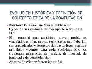 EVOLUCIÓN HISTÓRICA Y DEFINICIÓN DEL CONCEPTO ÉTICA DE LA COMPUTACIÓNNorbertWiener: 1948 en la publicación Cyberneticsrealizó el primer aporte acerca de la EC.El  enunció que surgirían nuevos problemas vinculados con las nuevas tecnologías que deberían ser encuadrados y resueltos dentro de leyes, reglas y principios vigentes para cada sociedad: bajo los siguientes principios: de justicia, de libertad, de igualdad y de benevolencia.Aportes de Wiener fueron ignorados.