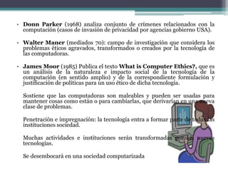 Donn Parker (1968) analiza conjunto de crímenes relacionados con la computación (casos de invasión de privacidad por agencias gobierno USA).Walter Maner (mediados 70): campo de investigación que considera los problemas éticos agravados, transformados o creados por la tecnología de las computadoras.James Moor (1985) Publica el texto WhatisComputerEthics?, que es un análisis de la naturaleza e impacto social de la tecnología de la computación (en sentido amplio) y de la correspondiente formulación y justificación de políticas para un uso ético de dicha tecnología.	Sostiene que las computadoras son maleables y pueden ser usadas para mantener cosas como están o para cambiarlas, que derivarían en una nueva clase de problemas. Penetración e impregnación: la tecnología entra a formar parte de todas las instituciones sociedad.	Muchas actividades e instituciones serán transformadas por las nuevas tecnologías.	Se desembocará en una sociedad computarizada