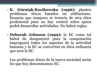 K. Górniak-Kocikowska (1996):planteo problemas éticos basados en utilitarismo. Enuncia que tampoco se trataría de otra ética profesional pues no hay control sobre quien podrá desarrollar actividades. No habrá reglas.Deborah Johnson (1999): la EC como tal habrá de desaparecer pues la computación impregnará todos los aspectos de la actividad humana y la EC se convertirá en ética ordinaria que será la EC.Los problemas éticos de la nueva sociedad serán los que hoy denominamos EC.
