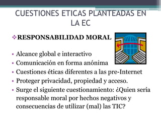 CUESTIONES ETICAS PLANTEADAS EN LA ECRESPONSABILIDAD MORALAlcance global e interactivoComunicación en forma anónimaCuestiones éticas diferentes a las pre-InternetProteger privacidad, propiedad y acceso.Surge el siguiente cuestionamiento: ¿Quien sería responsable moral por hechos negativos y consecuencias de utilizar (mal) las TIC?