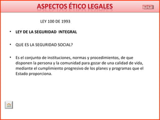 • LEY DE LA SEGURIDAD INTEGRAL
• QUE ES LA SEGURIDAD SOCIAL?
• Es el conjunto de instituciones, normas y procedimientos, de que
disponen la persona y la comunidad para gozar de una calidad de vida,
mediante el cumplimiento progresivo de los planes y programas que el
Estado proporciona.
LEY 100 DE 1993
 